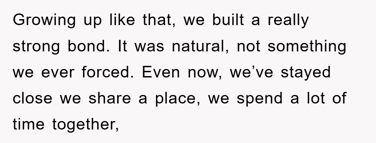 Growing up like that, we built a really strong bond. It was natural, not something we ever forced. Even now, we’ve stayed close we share a place, we spend a...