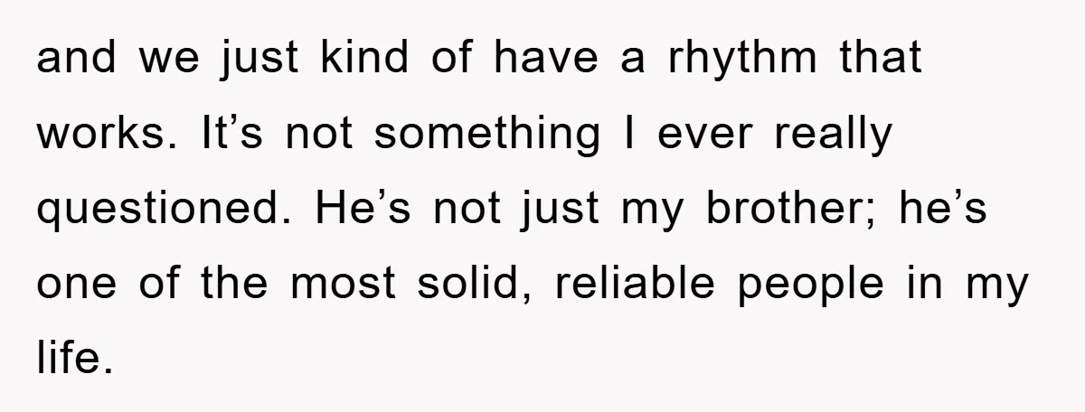 and we just kind of have a rhythm that works. It’s not something I ever really questioned. He’s not just my brother; he’s one of the most solid, reliable people...