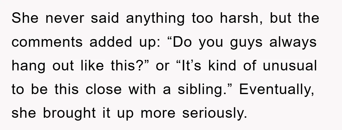 She never said anything too harsh, but the comments added up: “Do you guys always hang out like this?” or “It’s kind of unusual to be this close with a...