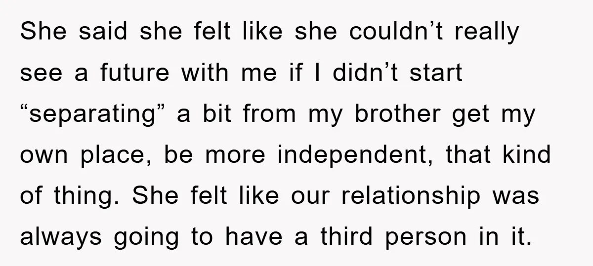 She said she felt like she couldn’t really see a future with me if I didn’t start “separating” a bit from my brother get my own place, be more independent,...