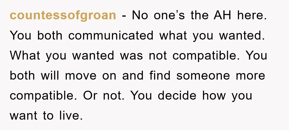 countessofgroan − No one’s the AH here. You both communicated what you wanted. What you wanted was not compatible. You both will move on and find someone more compatible. Or...