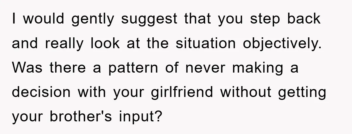 I would gently suggest that you step back and really look at the situation objectively. Was there a pattern of never making a decision with your girlfriend without getting your...