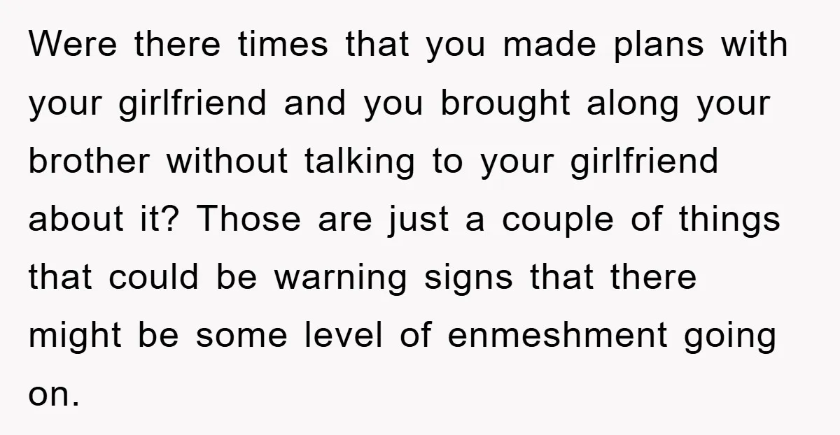 Were there times that you made plans with your girlfriend and you brought along your brother without talking to your girlfriend about it? Those are just a couple of things...