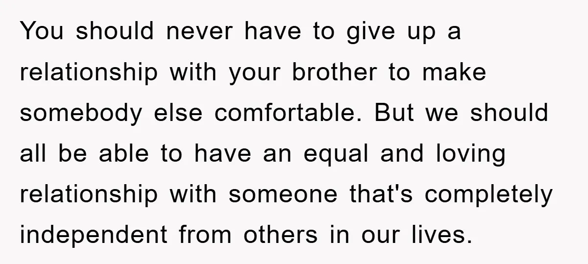 You should never have to give up a relationship with your brother to make somebody else comfortable. But we should all be able to have an equal and loving relationship...