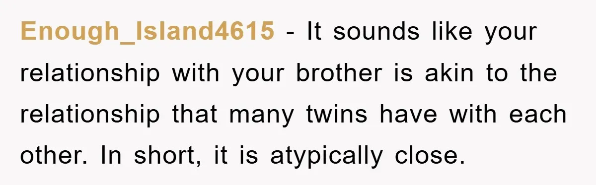 Enough_Island4615 − It sounds like your relationship with your brother is akin to the relationship that many twins have with each other. In short, it is atypically close.