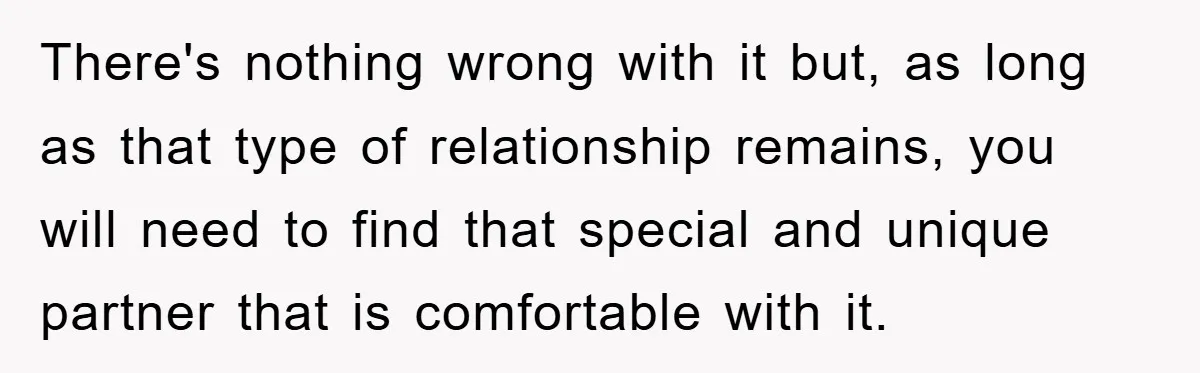 There's nothing wrong with it but, as long as that type of relationship remains, you will need to find that special and unique partner that is comfortable with it.