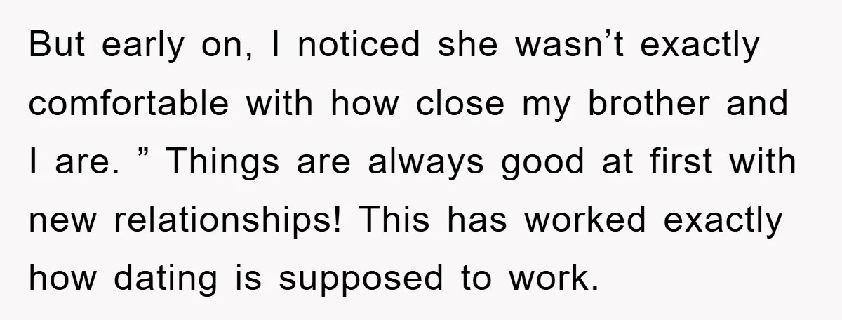 But early on, I noticed she wasn’t exactly comfortable with how close my brother and I are. ” Things are always good at first with new relationships! This has worked...