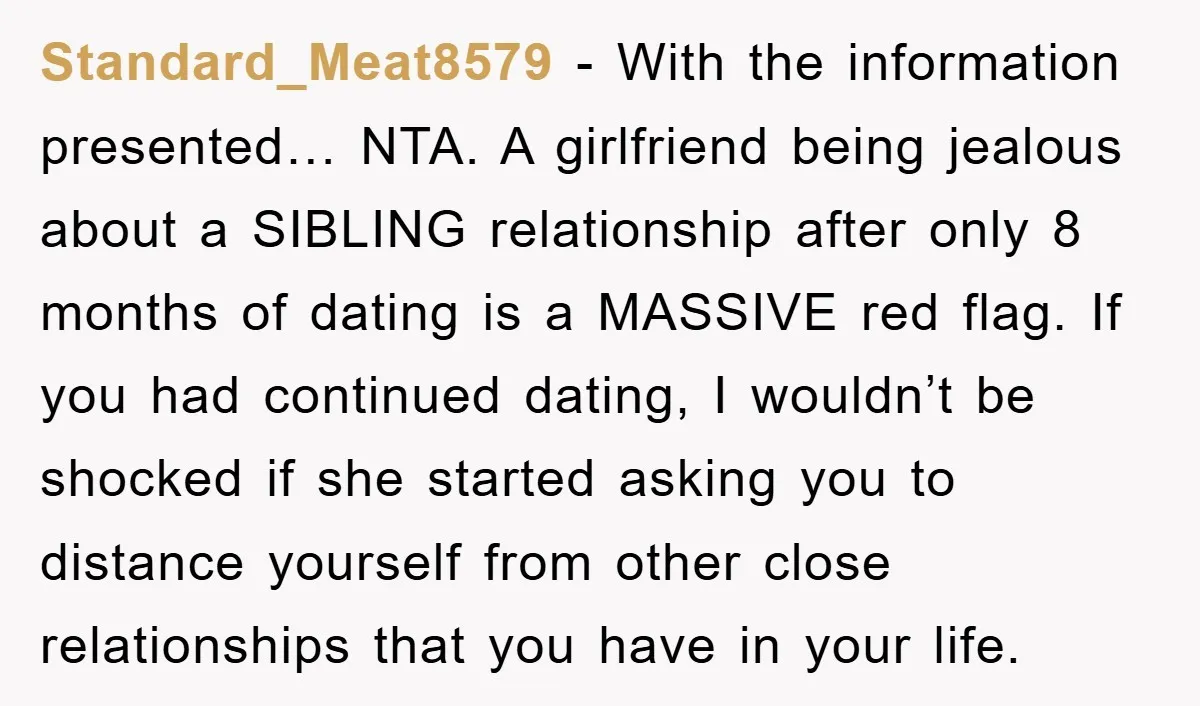 Standard_Meat8579 − With the information presented… NTA. A girlfriend being jealous about a SIBLING relationship after only 8 months of dating is a MASSIVE red flag. If you had continued...