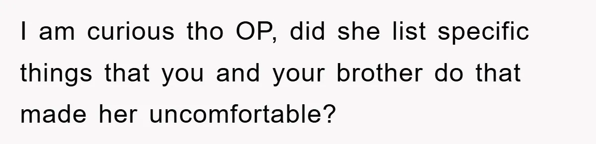 I am curious tho OP, did she list specific things that you and your brother do that made her uncomfortable?
