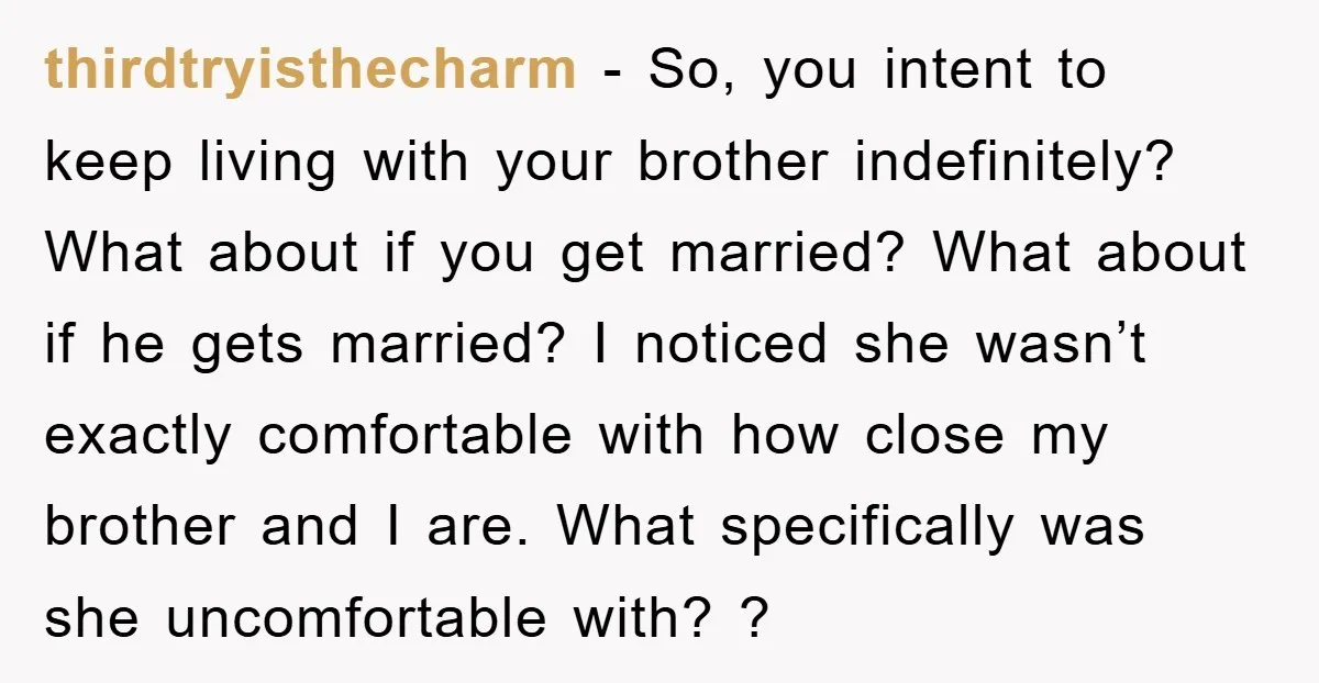 thirdtryisthecharm − So, you intent to keep living with your brother indefinitely? What about if you get married? What about if he gets married? I noticed she wasn’t exactly comfortable...