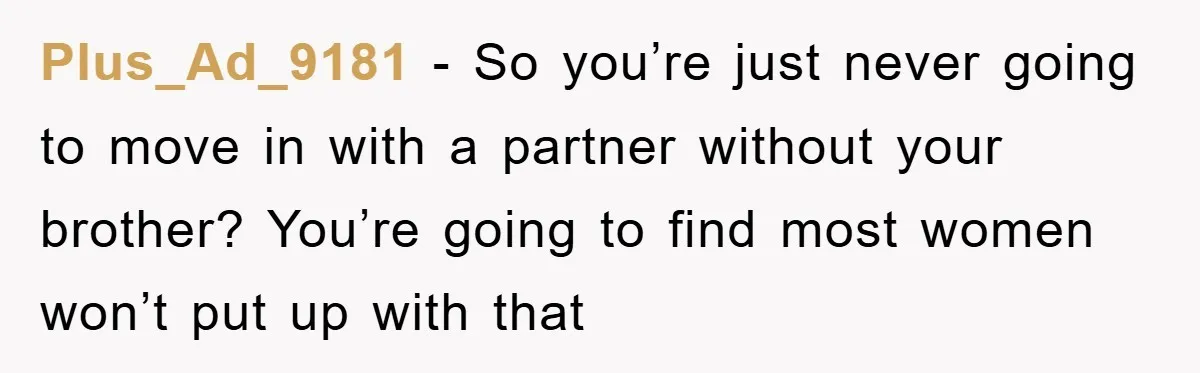 Plus_Ad_9181 − So you’re just never going to move in with a partner without your brother? You’re going to find most women won’t put up with that