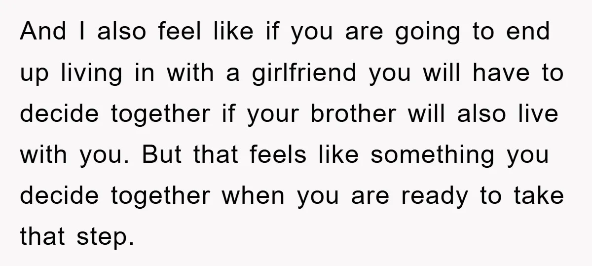 And I also feel like if you are going to end up living in with a girlfriend you will have to decide together if your brother will also live with...