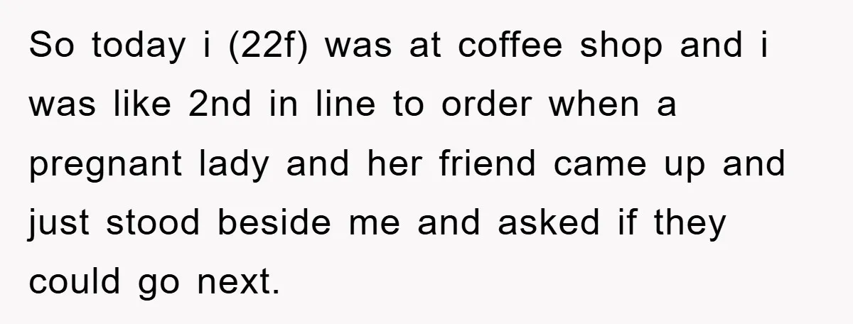 So today i (22f) was at coffee shop and i was like 2nd in line to order when a pregnant lady and her friend came up and just stood beside...