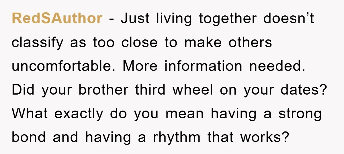 RedSAuthor − Just living together doesn’t classify as too close to make others uncomfortable. More information needed. Did your brother third wheel on your dates? What exactly do you mean...