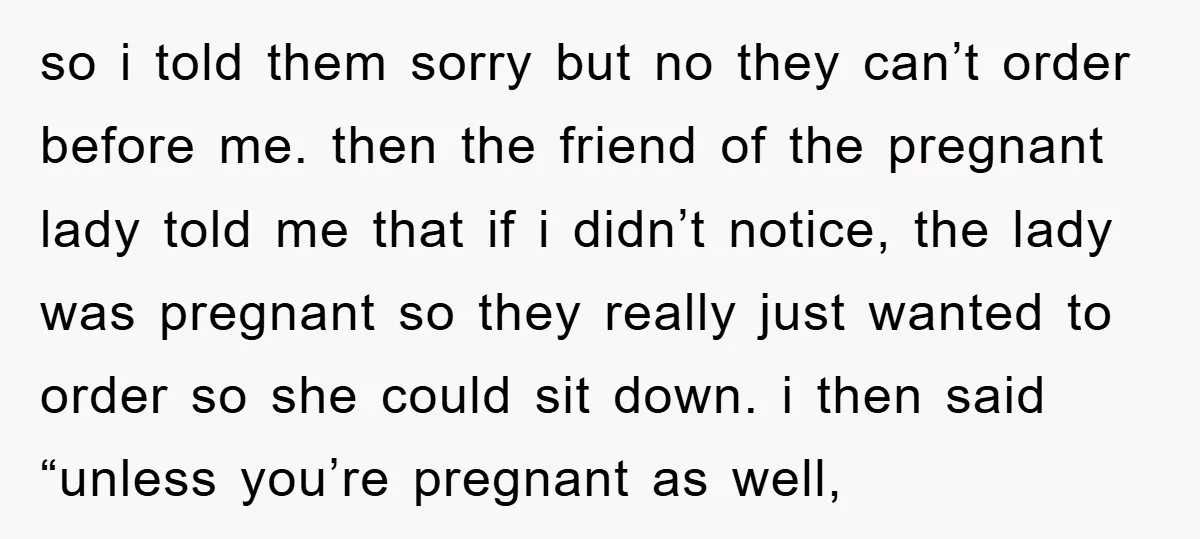 so i told them sorry but no they can’t order before me. then the friend of the pregnant lady told me that if i didn’t notice, the lady was pregnant...
