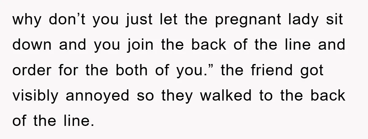 why don’t you just let the pregnant lady sit down and you join the back of the line and order for the both of you.” the friend got visibly annoyed...
