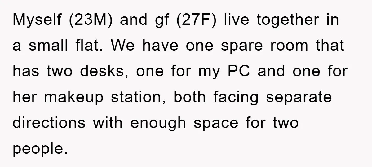 Myself (23M) and gf (27F) live together in a small flat. We have one spare room that has two desks, one for my PC and one for her makeup station,...
