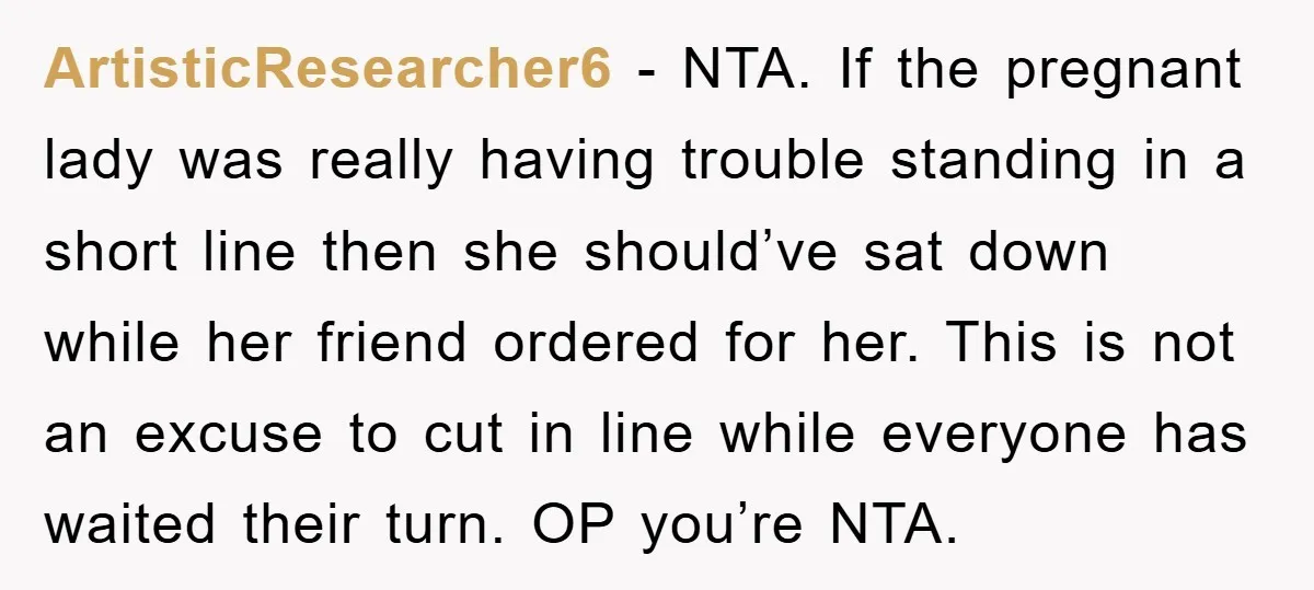 ArtisticResearcher6 − NTA. If the pregnant lady was really having trouble standing in a short line then she should’ve sat down while her friend ordered for her. This is not...