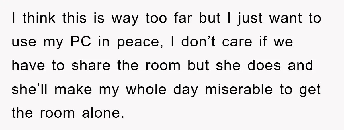 I think this is way too far but I just want to use my PC in peace, I don’t care if we have to share the room but she does...