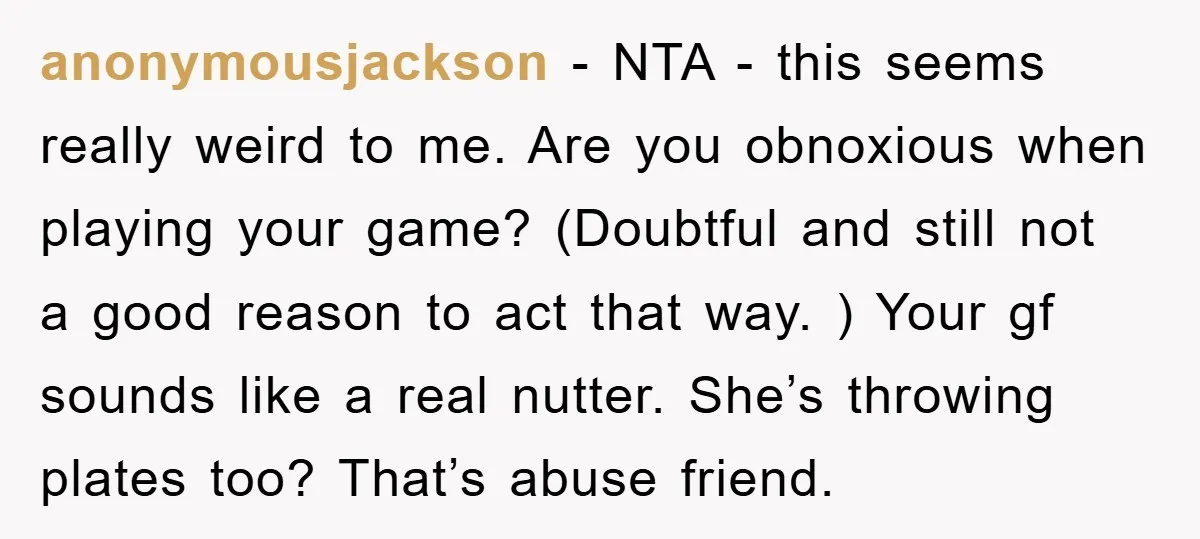 anonymousjackson − NTA - this seems really weird to me. Are you obnoxious when playing your game? (Doubtful and still not a good reason to act that way. ) Your...