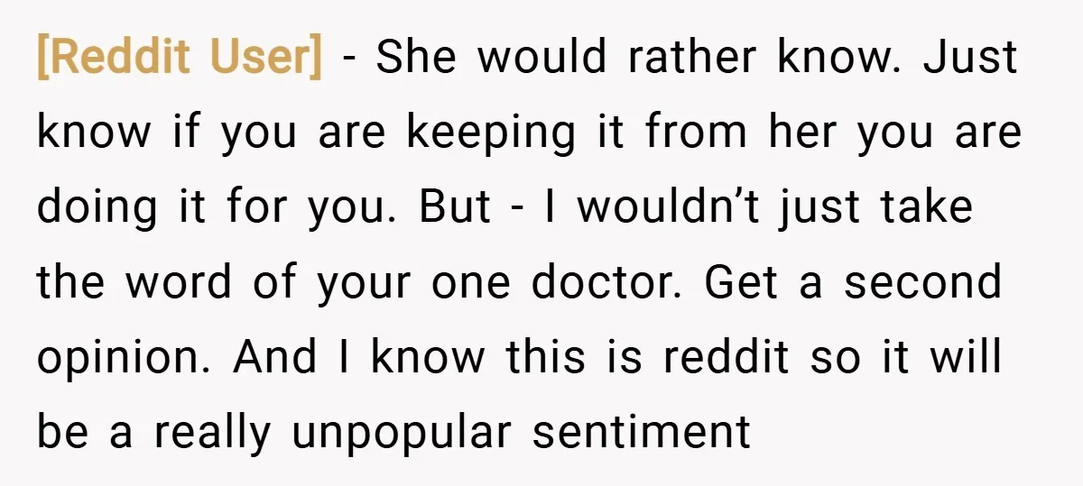 [Reddit User] − She would rather know. Just know if you are keeping it from her you are doing it for you. But - I wouldn’t just take the word...