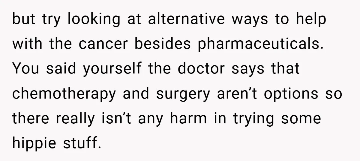 but try looking at alternative ways to help with the cancer besides pharmaceuticals. You said yourself the doctor says that chemotherapy and surgery aren’t options so there really isn’t any...