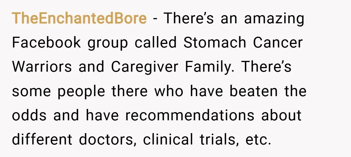 TheEnchantedBore − There’s an amazing Facebook group called Stomach Cancer Warriors and Caregiver Family. There’s some people there who have beaten the odds and have recommendations about different doctors, clinical...