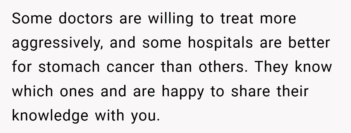 Some doctors are willing to treat more aggressively, and some hospitals are better for stomach cancer than others. They know which ones and are happy to share their knowledge with...