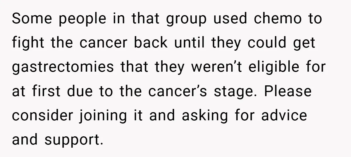 Some people in that group used chemo to fight the cancer back until they could get gastrectomies that they weren’t eligible for at first due to the cancer’s stage. Please...
