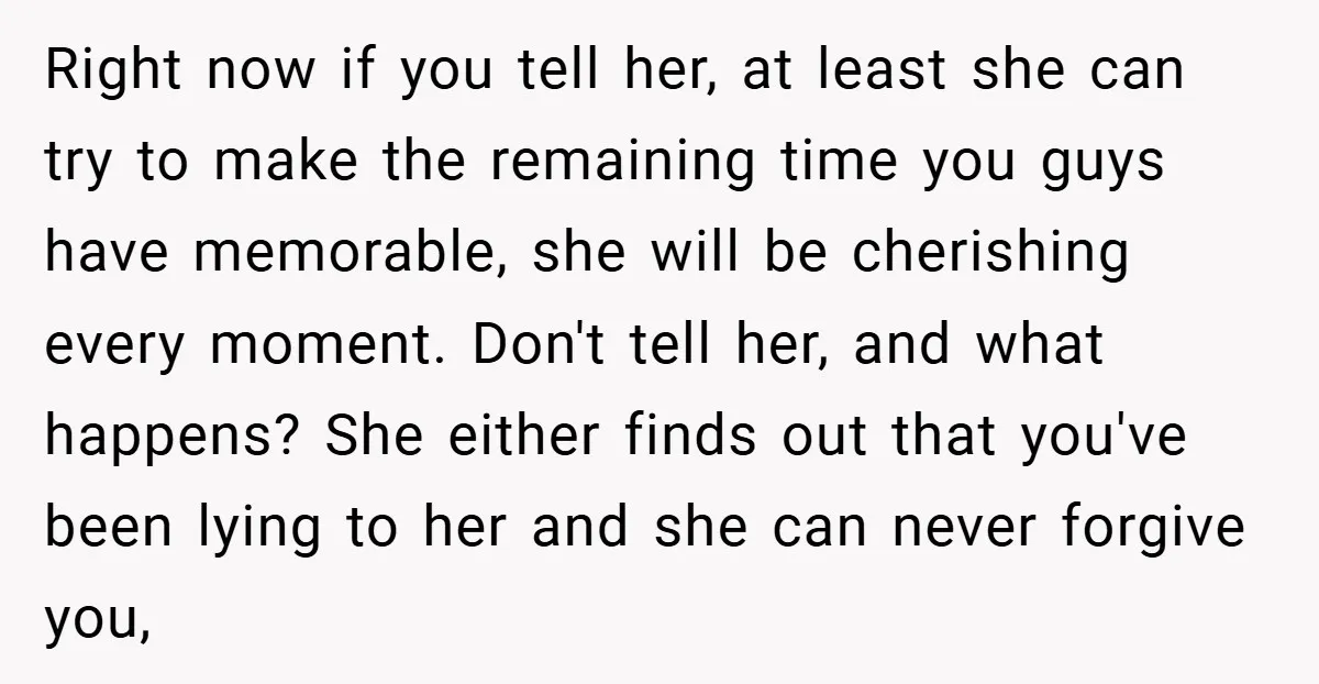 Right now if you tell her, at least she can try to make the remaining time you guys have memorable, she will be cherishing every moment. Don't tell her, and...