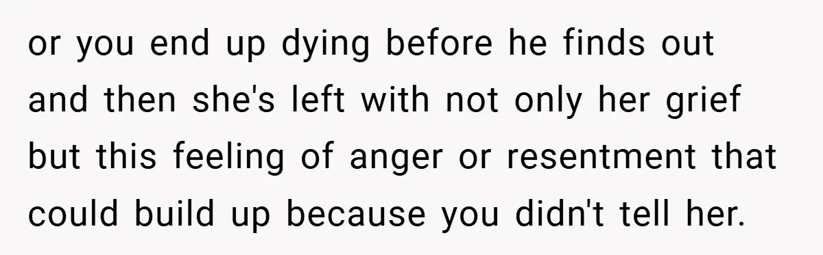 or you end up dying before he finds out and then she's left with not only her grief but this feeling of anger or resentment that could build up because...