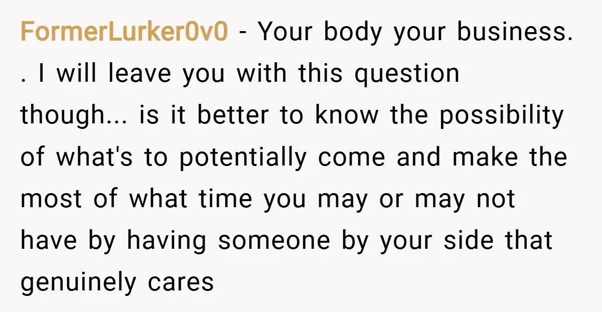 FormerLurker0v0 − Your body your business. . I will leave you with this question though... is it better to know the possibility of what's to potentially come and make the...
