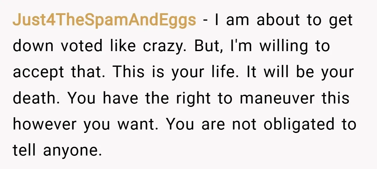 Just4TheSpamAndEggs − I am about to get down voted like crazy. But, I'm willing to accept that. This is your life. It will be your death. You have the right...