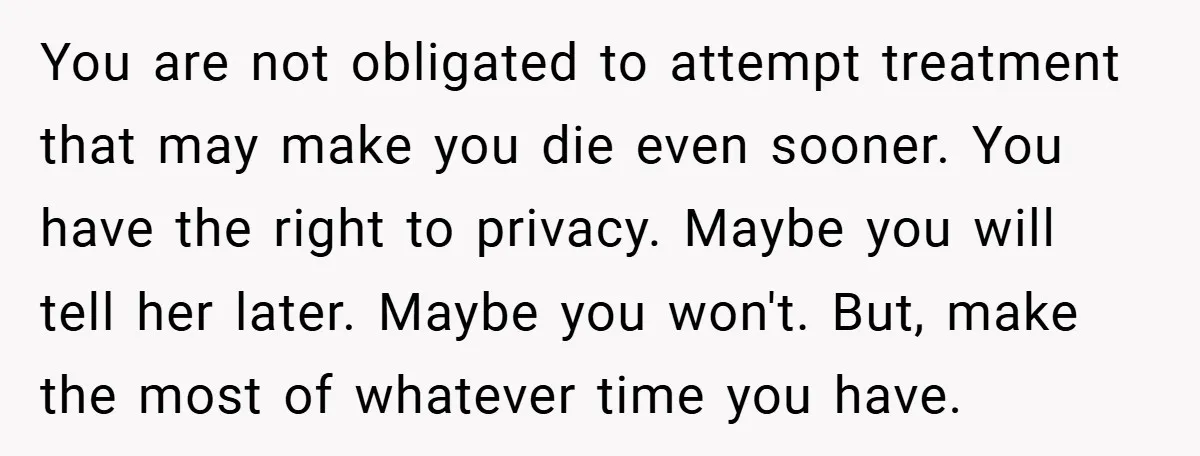 You are not obligated to attempt treatment that may make you die even sooner. You have the right to privacy. Maybe you will tell her later. Maybe you won't. But,...