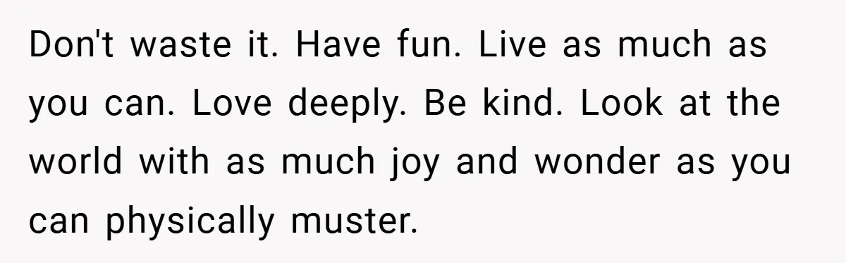 Don't waste it. Have fun. Live as much as you can. Love deeply. Be kind. Look at the world with as much joy and wonder as you can physically muster.