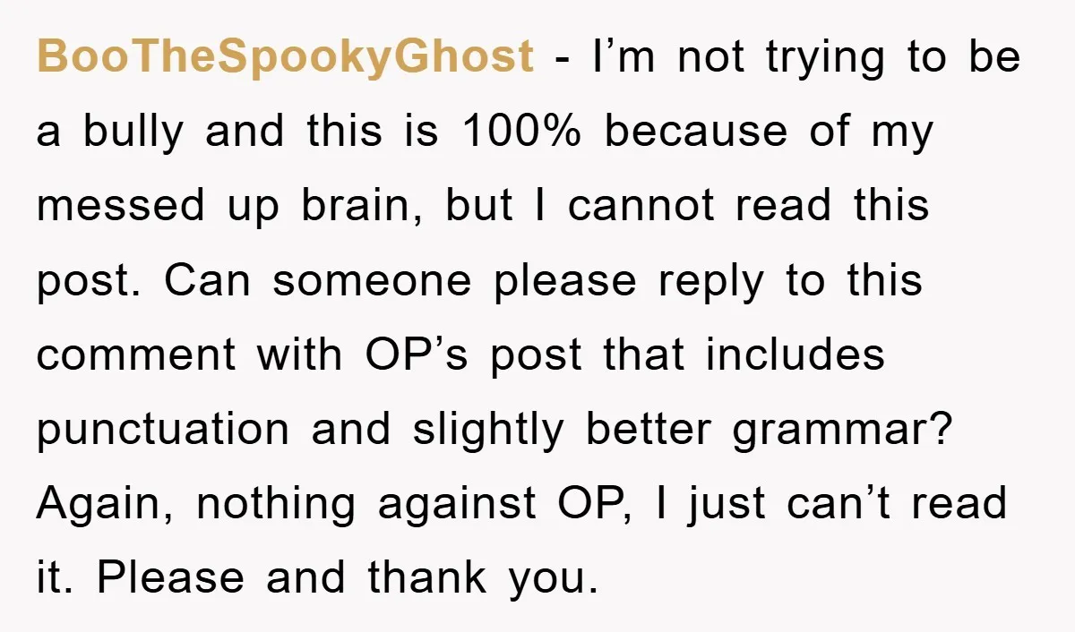 BooTheSpookyGhost - I’m not trying to be a bully and this is 100% because of my messed up brain, but I cannot read this post. Can someone please reply to...