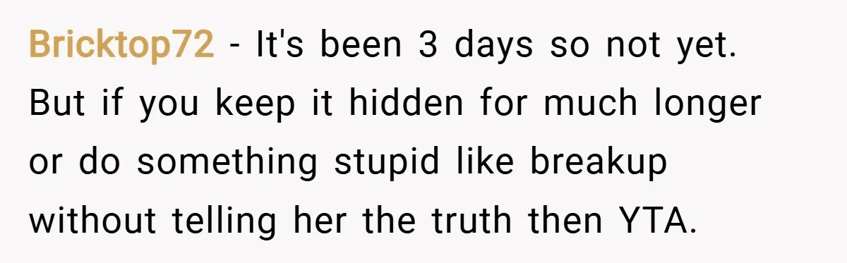 Bricktop72 − It's been 3 days so not yet. But if you keep it hidden for much longer or do something stupid like breakup without telling her the truth then...