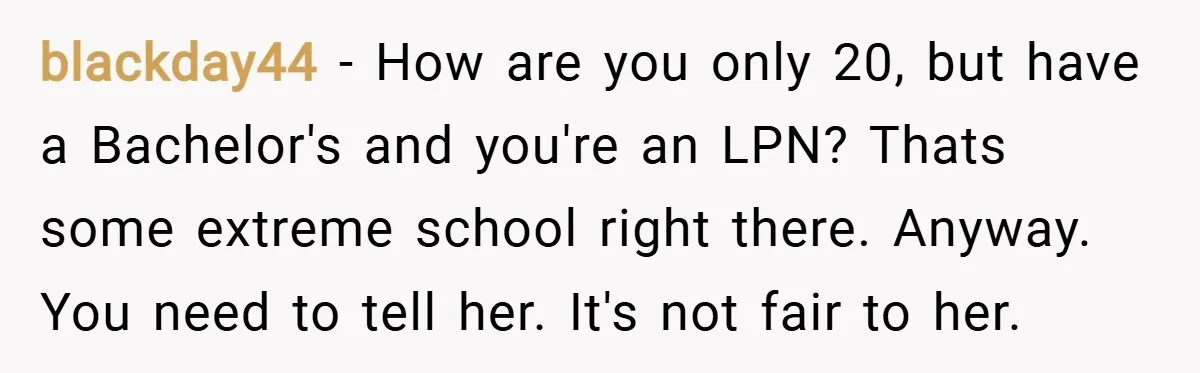 blackday44 − How are you only 20, but have a Bachelor's and you're an LPN? Thats some extreme school right there. Anyway. You need to tell her. It's not fair...