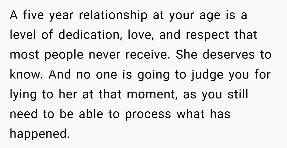 A five year relationship at your age is a level of dedication, love, and respect that most people never receive. She deserves to know. And no one is going to...
