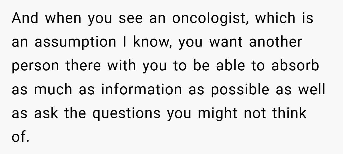 And when you see an oncologist, which is an assumption I know, you want another person there with you to be able to absorb as much as information as possible...
