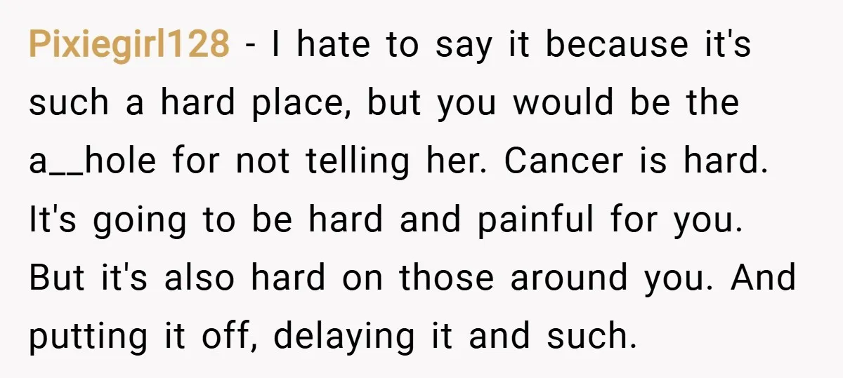 Pixiegirl128 − I hate to say it because it's such a hard place, but you would be the a__hole for not telling her. Cancer is hard. It's going to be...