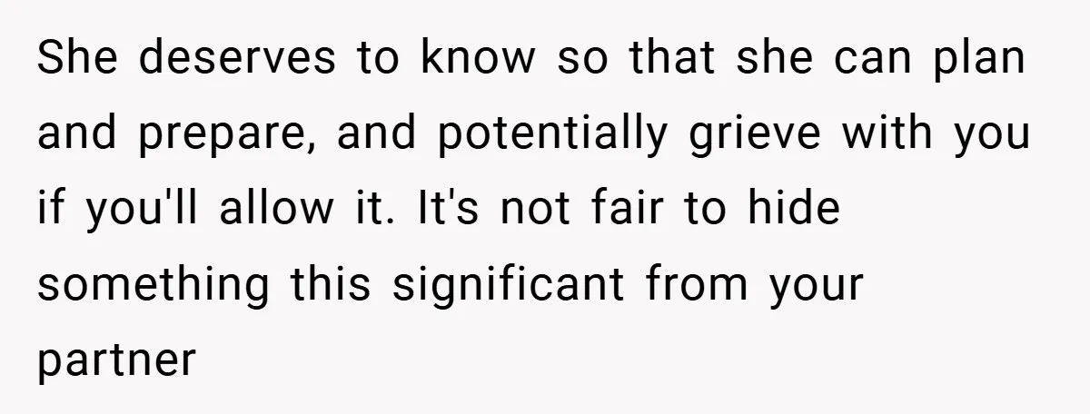 She deserves to know so that she can plan and prepare, and potentially grieve with you if you'll allow it. It's not fair to hide something this significant from your...