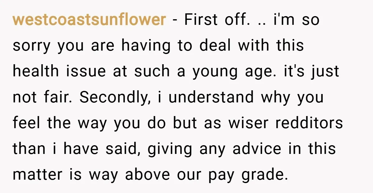 westcoastsunflower − First off. .. i'm so sorry you are having to deal with this health issue at such a young age. it's just not fair. Secondly, i understand why...