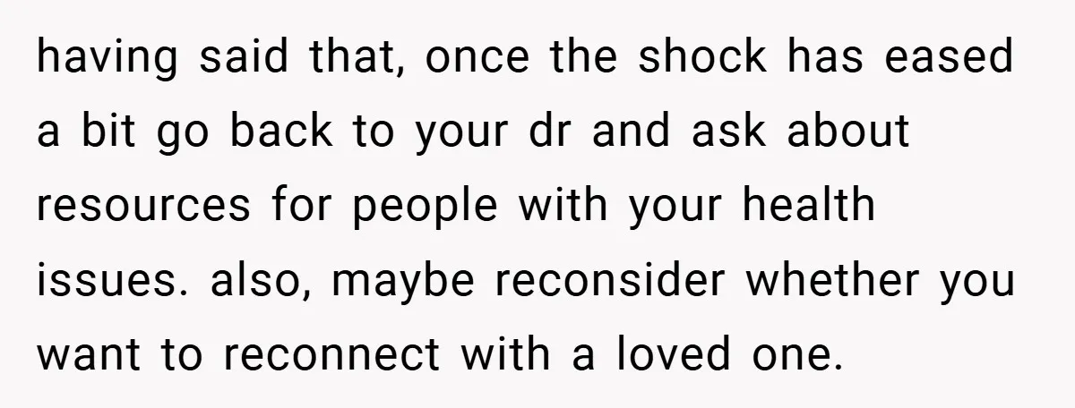 having said that, once the shock has eased a bit go back to your dr and ask about resources for people with your health issues. also, maybe reconsider whether you...
