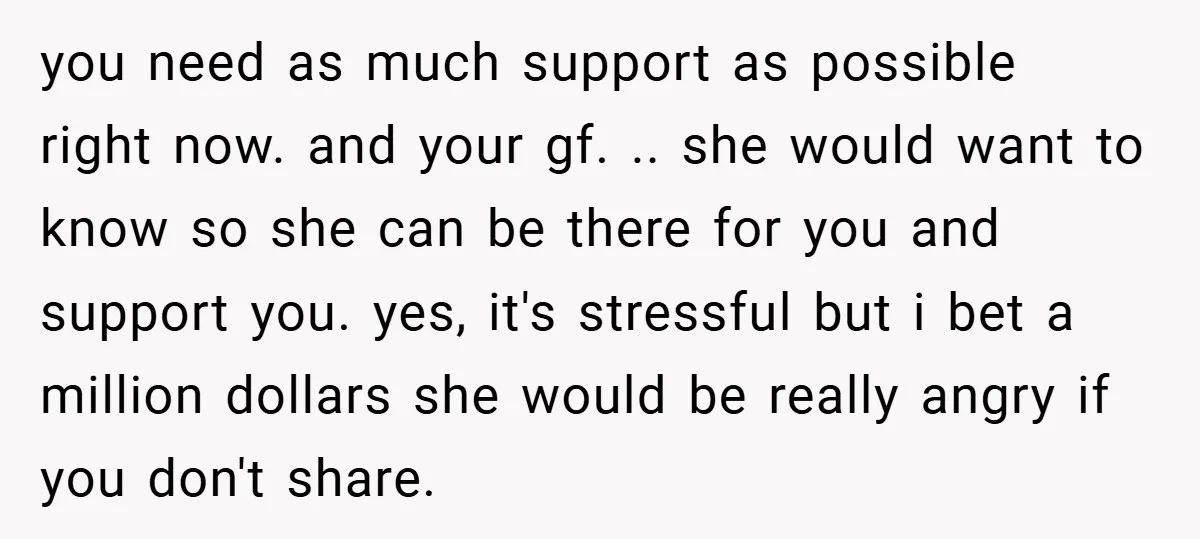 you need as much support as possible right now. and your gf. .. she would want to know so she can be there for you and support you. yes, it's...