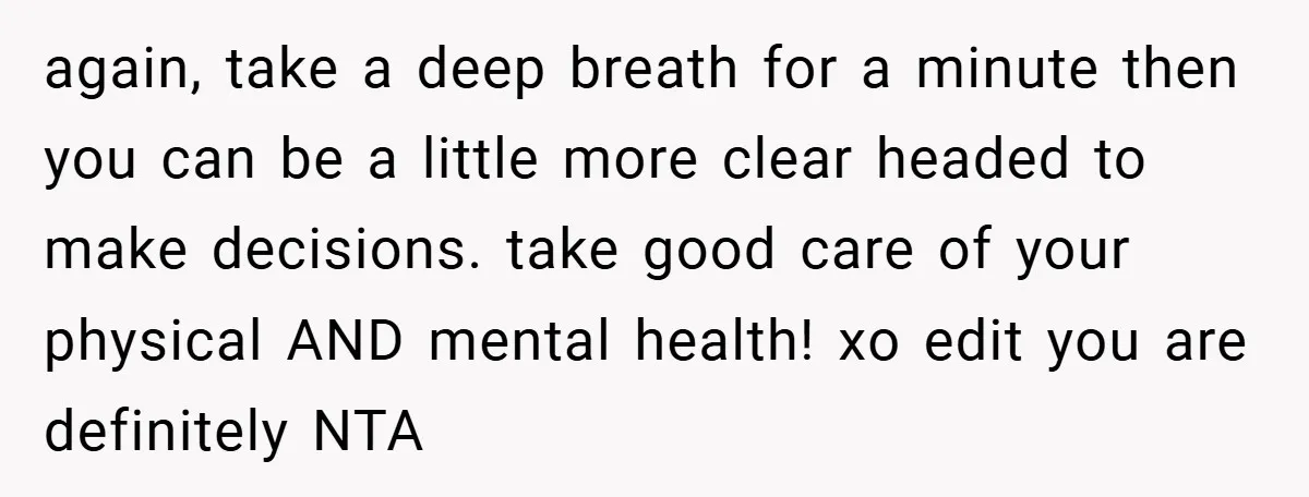again, take a deep breath for a minute then you can be a little more clear headed to make decisions. take good care of your physical AND mental health! xo...