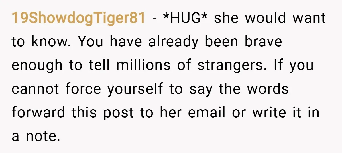 19ShowdogTiger81 − *HUG* she would want to know. You have already been brave enough to tell millions of strangers. If you cannot force yourself to say the words forward this...