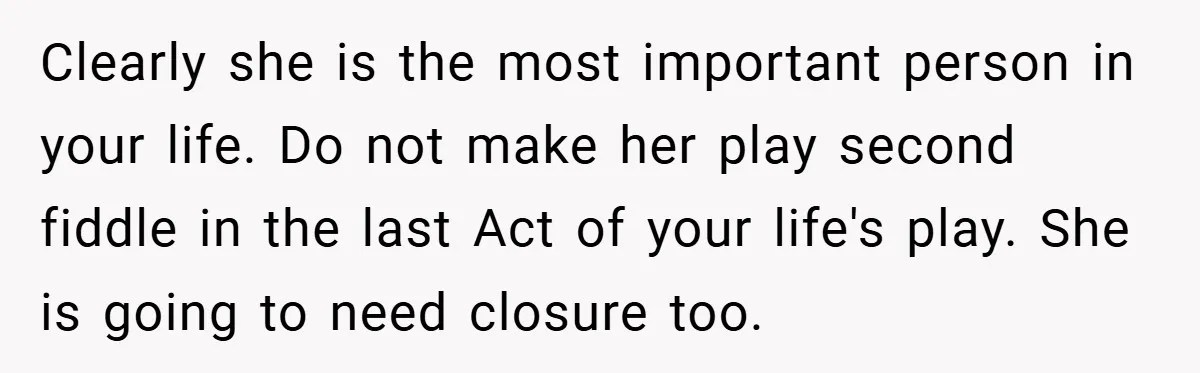 Clearly she is the most important person in your life. Do not make her play second fiddle in the last Act of your life's play. She is going to need...