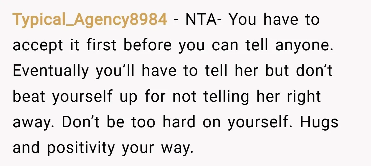 Typical_Agency8984 − NTA- You have to accept it first before you can tell anyone. Eventually you’ll have to tell her but don’t beat yourself up for not telling her right...