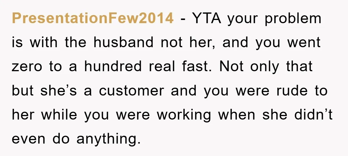 PresentationFew2014 - YTA your problem is with the husband not her, and you went zero to a hundred real fast. Not only that but she’s a customer and you were...